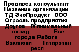 Продавец-консультант › Название организации ­ ТД ЭкоПродукт, ООО › Отрасль предприятия ­ Другое › Минимальный оклад ­ 12 000 - Все города Работа » Вакансии   . Татарстан респ.